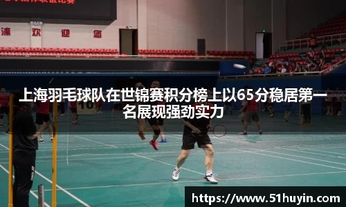 上海羽毛球队在世锦赛积分榜上以65分稳居第一名展现强劲实力